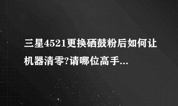 三星4521更换硒鼓粉后如何让机器清零?请哪位高手指教，谢谢！