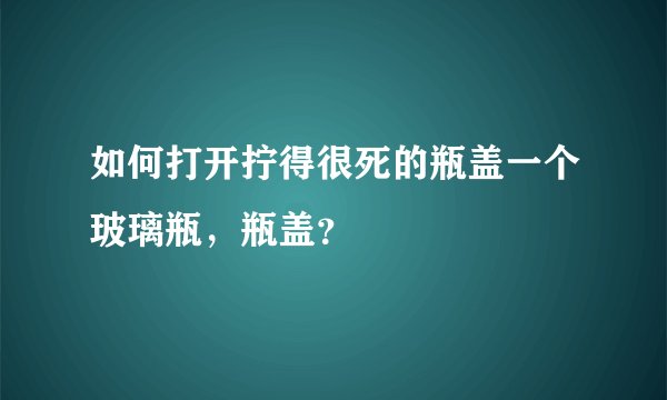如何打开拧得很死的瓶盖一个玻璃瓶，瓶盖？