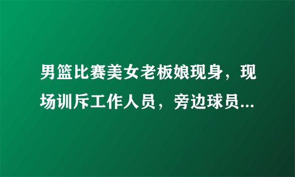 男篮比赛美女老板娘现身,现场训斥工作人员,旁边球员偷瞄大腿