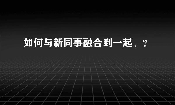 如何与新同事融合到一起、？