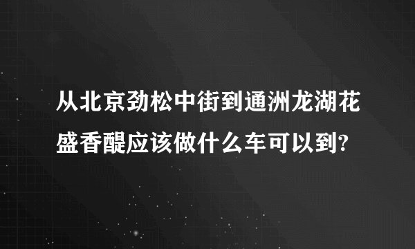 从北京劲松中街到通洲龙湖花盛香醍应该做什么车可以到?