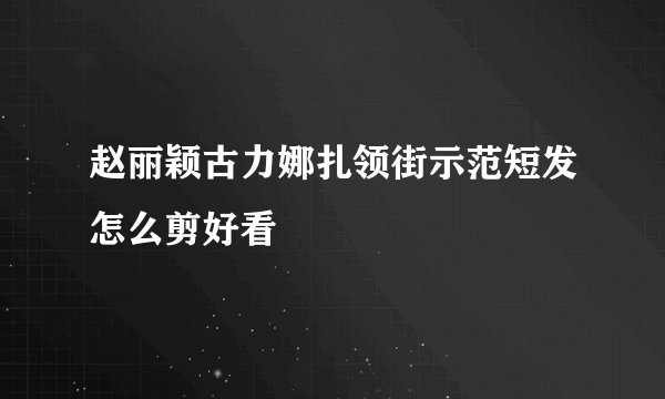 赵丽颖古力娜扎领街示范短发怎么剪好看