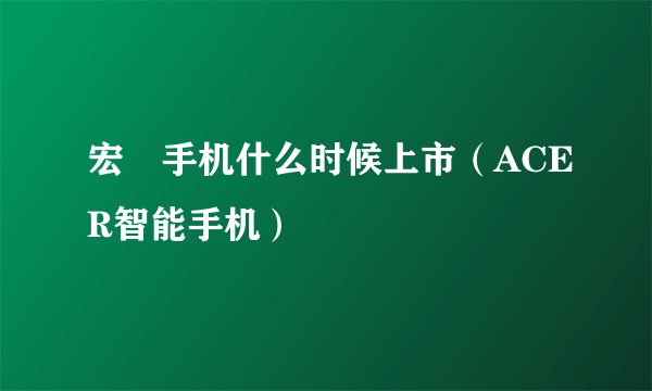 宏碁手机什么时候上市（ACER智能手机）