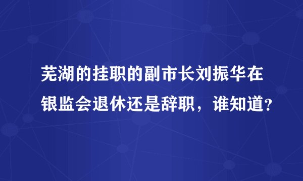 芜湖的挂职的副市长刘振华在银监会退休还是辞职，谁知道？