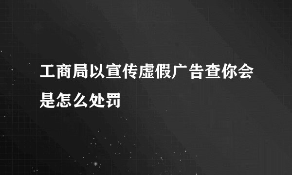 工商局以宣传虚假广告查你会是怎么处罚
