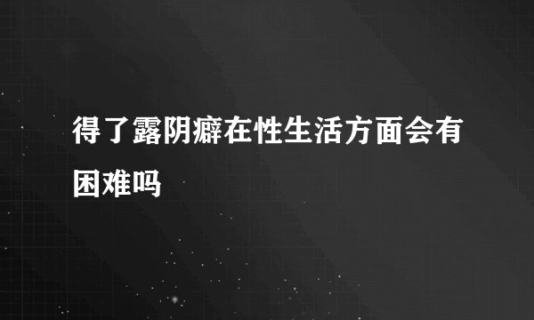 得了露阴癖在性生活方面会有困难吗