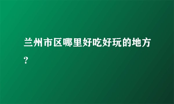 兰州市区哪里好吃好玩的地方？