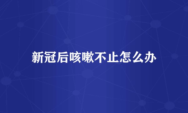 新冠后咳嗽不止怎么办