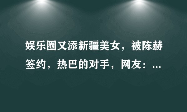 娱乐圈又添新疆美女，被陈赫签约，热巴的对手，网友：神仙妹妹！