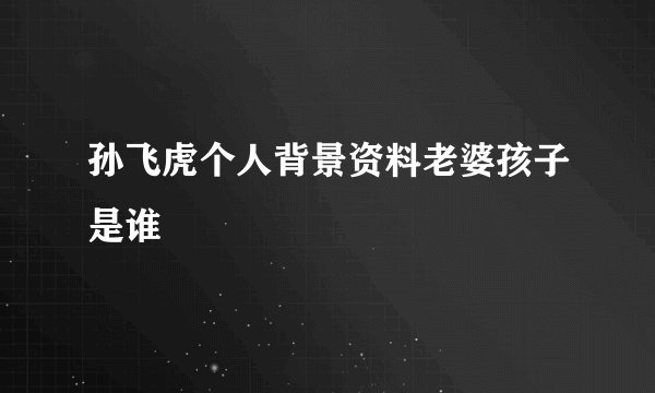 孙飞虎个人背景资料老婆孩子是谁