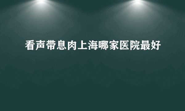 看声带息肉上海哪家医院最好