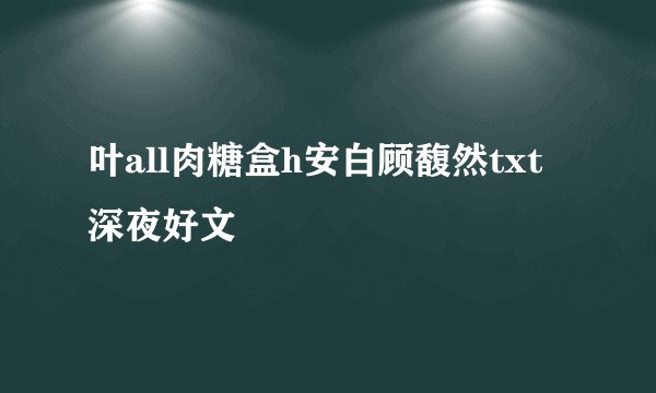 叶all肉糖盒h安白顾馥然txt深夜好文