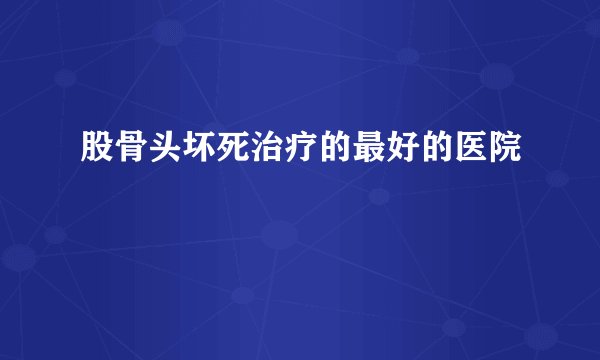 股骨头坏死治疗的最好的医院