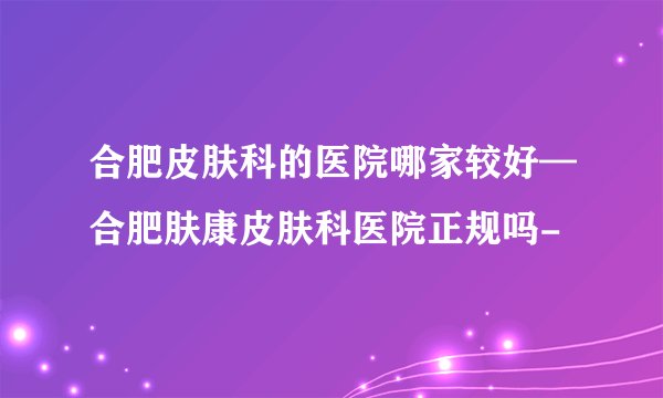 合肥皮肤科的医院哪家较好—合肥肤康皮肤科医院正规吗-