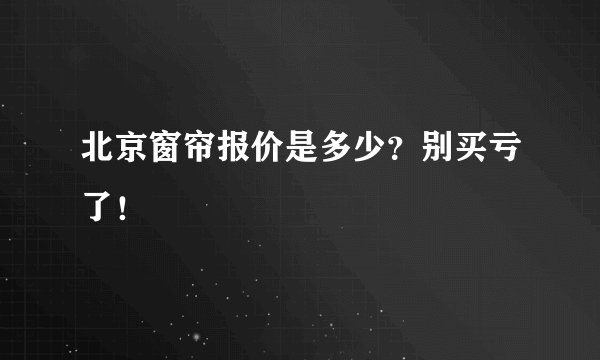 北京窗帘报价是多少？别买亏了！