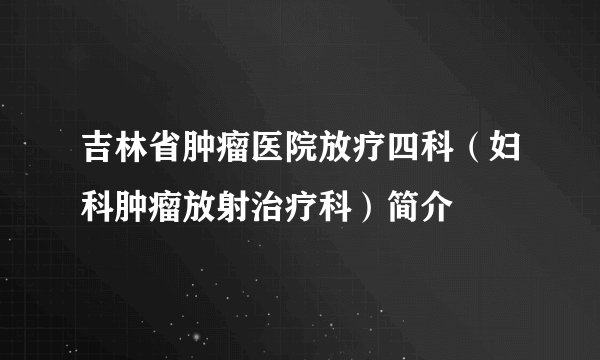 吉林省肿瘤医院放疗四科(妇科肿瘤放射治疗科)简介
