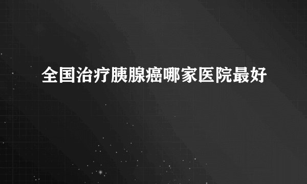 全国治疗胰腺癌哪家医院最好