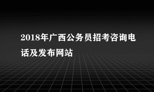 2018年广西公务员招考咨询电话及发布网站