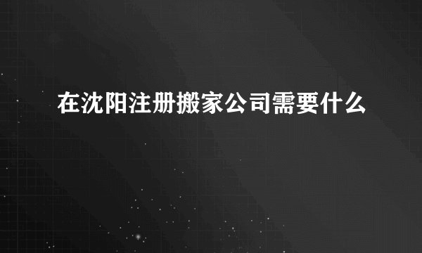 在沈阳注册搬家公司需要什么