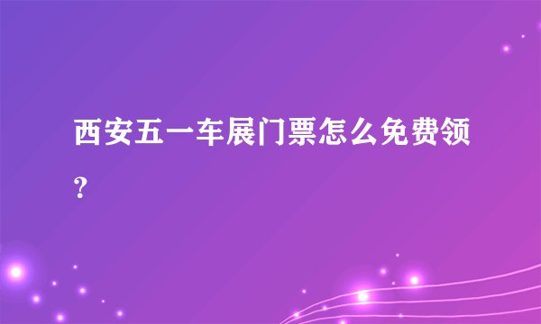 西安五一车展门票怎么免费领？