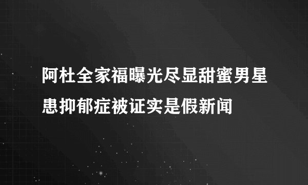 阿杜全家福曝光尽显甜蜜男星患抑郁症被证实是假新闻