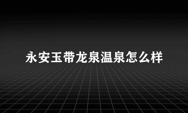 永安玉带龙泉温泉怎么样