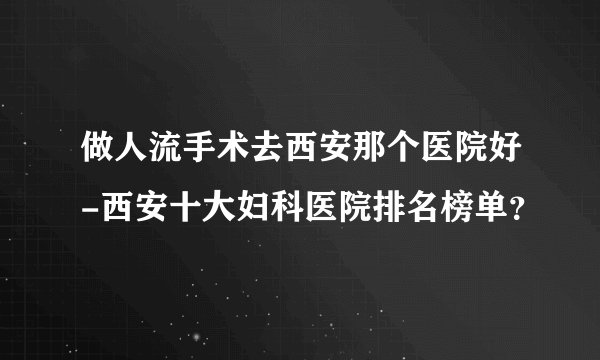 做人流手术去西安那个医院好-西安十大妇科医院排名榜单？