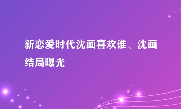 新恋爱时代沈画喜欢谁、沈画结局曝光