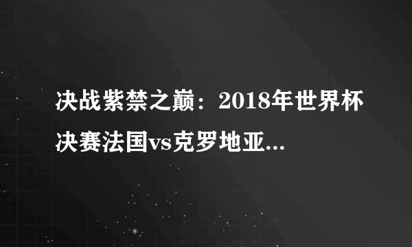 决战紫禁之巅：2018年世界杯决赛法国vs克罗地亚分析和比分预测