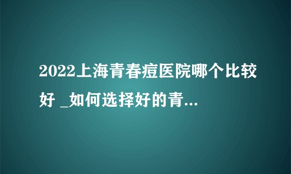 2022上海青春痘医院哪个比较好 _如何选择好的青春痘医院呢