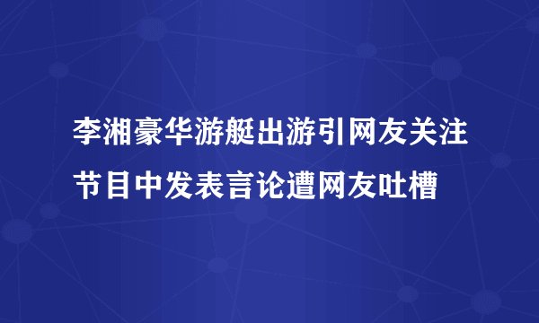 李湘豪华游艇出游引网友关注节目中发表言论遭网友吐槽