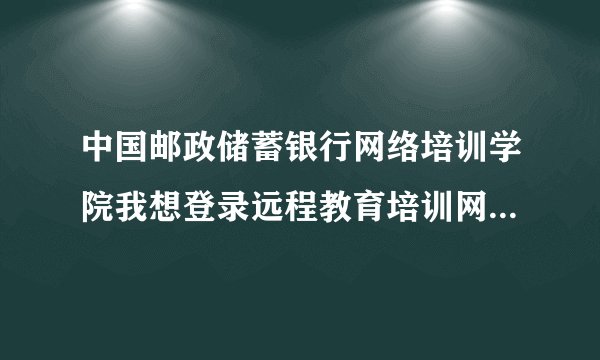 中国邮政储蓄银行网络培训学院我想登录远程教育培训网怎么登录