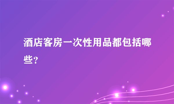 酒店客房一次性用品都包括哪些？