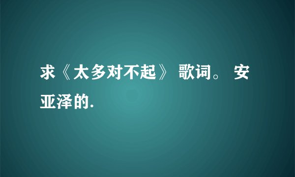 求《太多对不起》 歌词。 安亚泽的.