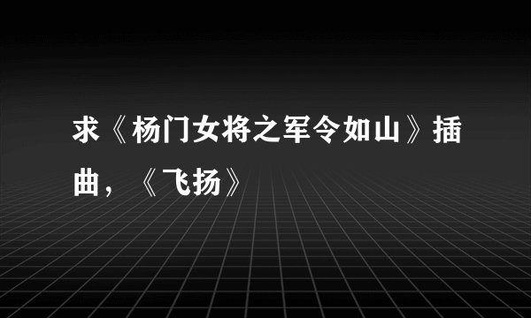 求《杨门女将之军令如山》插曲，《飞扬》