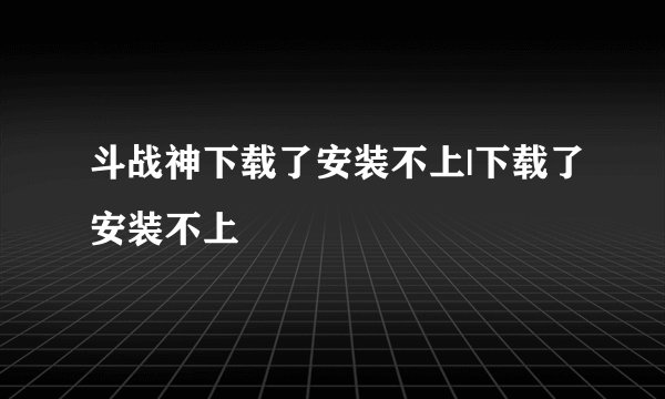 斗战神下载了安装不上|下载了安装不上