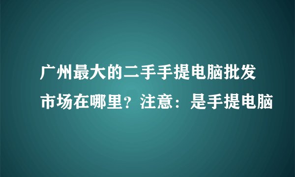 广州最大的二手手提电脑批发市场在哪里?注意:是手提电脑