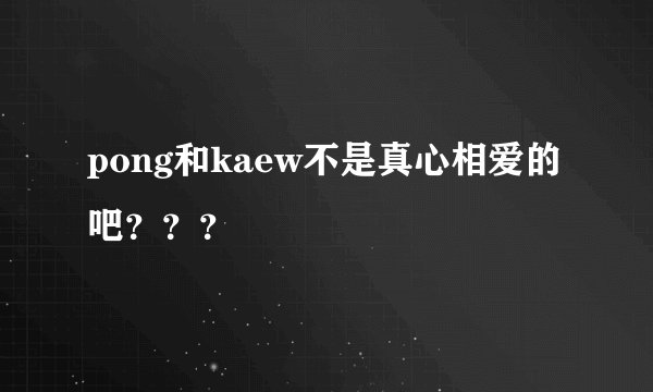 pong和kaew不是真心相爱的吧？？？