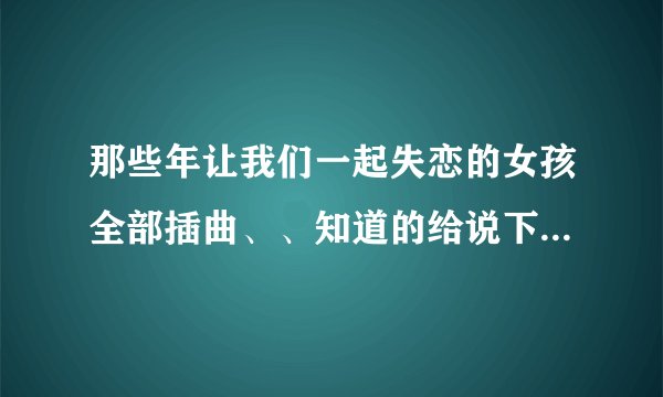 那些年让我们一起失恋的女孩全部插曲、、知道的给说下、谢谢。。