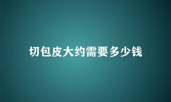 切包皮大约需要多少钱
