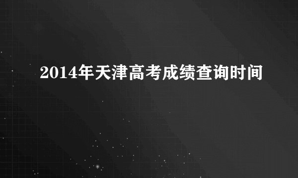 2014年天津高考成绩查询时间