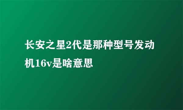 长安之星2代是那种型号发动机16v是啥意思