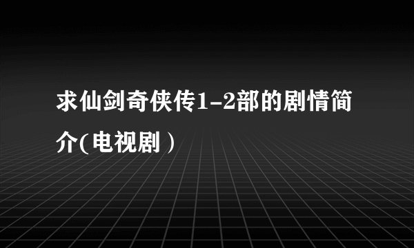 求仙剑奇侠传1-2部的剧情简介(电视剧）