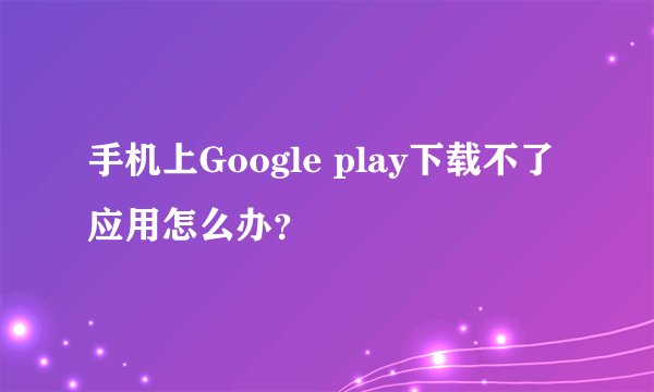 手机上Google play下载不了应用怎么办？