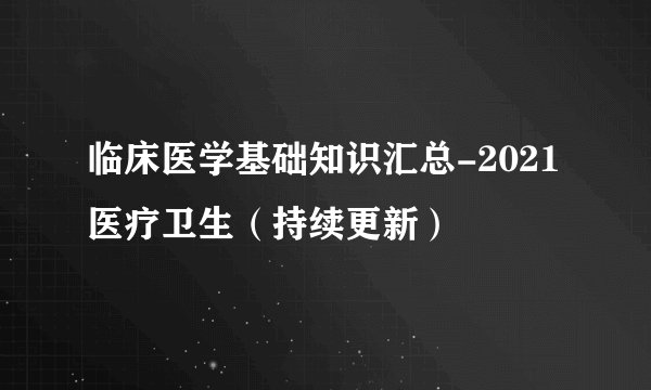 临床医学基础知识汇总-2021医疗卫生（持续更新）