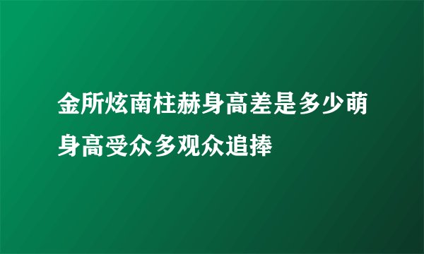 金所炫南柱赫身高差是多少萌身高受众多观众追捧