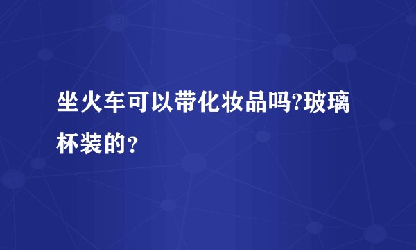 坐火车可以带化妆品吗?玻璃杯装的?