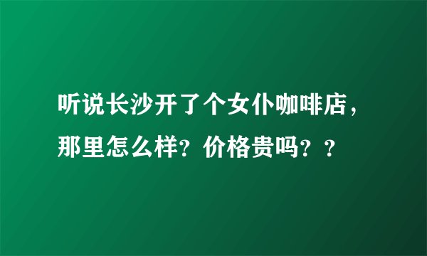 听说长沙开了个女仆咖啡店，那里怎么样？价格贵吗？？