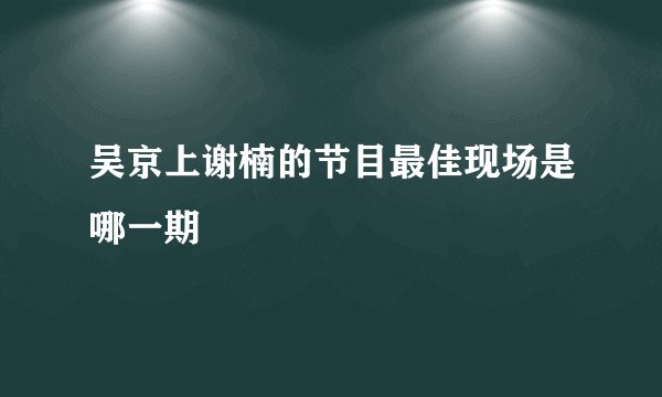 吴京上谢楠的节目最佳现场是哪一期