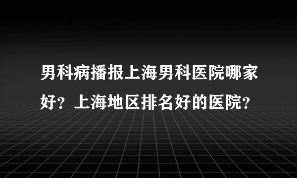 男科病播报上海男科医院哪家好？上海地区排名好的医院？